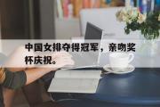 开元官方网站-中国女排夺得冠军，亲吻奖杯庆祝。