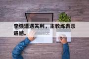 开元棋牌-李强遭遇失利，主教练表示遗憾。
