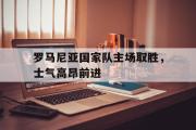 开元app-罗马尼亚国家队主场取胜，士气高昂前进
