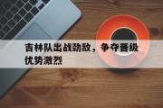 开元官方网站-吉林队出战劲敌，争夺晋级优势激烈