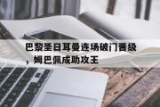 开元app-巴黎圣日耳曼连场破门晋级，姆巴佩成助攻王